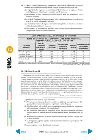33. UFR-RJ O quadro abaixo permite compreender a utilização da mão-de-obra escrava na
                     atividade agropecuária no Brasil Colônia. Lendo-o atentamente, conclui-se que:
                        a) a importância dos engenhos de cana-de-açúcar demonstrava-se na região do Paraíba
                           do Sul pela maior utilização proporcional e total de escravos;
                        b) os lavradores de cana e mandioca detinham a maior parte das propriedades e dos
                           escravos da região;
                        c) a região de Paraíba do Sul apresentava um baixo índice de trabalhadores escravos em
                           relação ao total de mão-de-obra utilizada;
                        d) a atividade econômica da região estava centrada no plantio da mandioca com baixa
                           utilização de trabalhadores escravos;
                        e) dos criadores de gado da região, a maioria usava escravos, mas em pouca quantidade
                           comparada às outras atividades econômicas.


                                      A COLÔNIA BRASILEIRA – ECONOMIA E DIVERSIDADE
                             POSSE DE ESCRAVOS DE ACORDO COM A ATIVIDADE PRODUTIVA
                                     CAPITANIA DA PARAÍBA DO SUL – ANO DE 1785
                                                   Total de
                                                                                              Percentual de                           Número médio de
                     Atividade                    Produtores            Produtores                                    Total de
                                                                                               Produtores                               escravos por
                     Produtiva                   (Escravistas          (Escravistas)                                  Escravos
                                                                                               Escravistas                              propriedade
12         Donos de engenho
                                                   + outros)
                                                        217                   213                     98%                 7.352                  35
           Lavradores de cana                           429                   357                     83%                 2.196                   6
           Lavradores de mandioca                       486                   281                     58%                 1.311                   5
           Criadores de gado                              69                    29                    42%                   203                   7
           TOTAL                                      1.201                   880                     73%               11.062                   13
           Adaptado de REIS, Manoel Martins do Couto, Descrição Geográfica, política e cronológica do distrito de Campos do Goitacazes. Campos de Goitacazes,
                                                                                                      arquivo (particular) de Arthur Soffrati, 1785 (manuscrito).




                 34. U.E. Ponta Grossa-PR

                    “Os indígenas com os quais Nicolau Coelho travou o primeiro contato eram, se saberia mais tarde,
                 da tribo Tupiniquim. Pertenciam à grande família Tupi-Guarani que, naquele início do século XVI,
                 ocupava praticamente todo o litoral do Brasil. Os tupiniquins eram cerca de 85.000 e viviam em dois
                 locais da costa brasileira: no sul da Bahia (...) e no litoral norte de São Paulo. Como os demais tupis-
                 guaranis, tinham chegado às praias do Brasil movidos não apenas por um impulso nômade, mas por
GABARITO




                 seu envolvimento em uma ampla migração de fundo religioso. Partindo de algum ponto da bacia do
                 Rio Paraná (...) iniciaram uma longa marcha em busca da ‘Terra sem Males’. Liderados por ‘profetas’
                 – chamados de caraíbas – eles haviam chegado à costa brasileira ao redor do ano 1000 da Era Cristã.
                 Mas ao invés do Paraíso, depararam, 5 séculos depois, com aqueles estranhos homens, barbudos e
                 pálidos, vindos do Leste (...) Abandonando momentaneamente a perspectiva da proa, pode-se reler
                 o instante daquele primeiro encontro pela perspectiva da praia.”
                                                                                                  BUENO, Eduardo. A viagem do descobrimento.


                        A partir deste texto, assinale o que for correto.
                        01. Os tupiniquins, habitantes da costa brasileira na região em que os portugueses che-
                            garam, não se surpreenderam com o aspecto dos recém-chagados.
                        02. Conflitos tribais pelo poder levaram os tupiniquins a uma dissidência, com conse-
                            qüente migração para a zona litorânea do Brasil.
                        04. Os tupiniquins, habitantes do interior do Brasil, sedentarizaram-se em diferentes
IMPRIMIR




                            regiões através da atividade agrícola, diferenciando-se, assim, das demais tribos tu-
                            pis.
                        08. O nomadismo e o sistema de crenças impulsionaram os tupis-guaranis a migrar para
                            o litoral brasileiro.
                        16. A “perspectiva da praia” significa analisar o encontro entre índios e portugueses pela
                            ótica dos nativos.
                        Dê, como resposta, a soma das alternativas corretas.



                 Voltar                              HISTÓRIA - A primeira etapa do período colonial                                         Avançar
 
