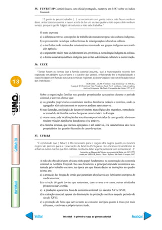 35. FUVEST-SP Gabriel Soares, um oficial português, escreveu em 1587 sobre os índios
               Guaianá:

                   “É gente de pouco trabalho (…); se encontram com gente branca, não fazem nenhum
           dano, antes boa companhia, e quem acerta de ter um escravo guaianá não espera dele nenhum
           serviço, porque é gente folgazã de natureza e não sabe trabalhar.”

                O texto expressa
                a) a diferença entre as concepções de trabalho do mundo europeu e das culturas indígenas.
                b) o preconceito racial que coibiu formas de miscigenação cultural na colônia.
                c) a ineficiência do ensino dos missionários ministrado aos grupos indígenas sem tradi-
                   ção agrícola.
                d) o argumento básico para se elaborarem leis, proibindo a escravização indígena na colônia.
                e) a forma usual de resistência indígena para evitar a dominação cultural e a escravização.

           36. UECE

             “Tantas foram as formas que a família colonial assumiu, que a historiografia recente tem
           explorado em detalhe suas origens e o caráter das uniões, enfatizando-lhe a multiplicidade e
           especificidades em função das características regionais da colonização e da estratificação social
13         dos indivíduos.”
                                                                AGRANTI, Leila M. “Famílias e Vida Doméstica.” In: SOUZA,
                                              Laura de M. História da Vida Privada no Brasil. Vol.1: cotidiano e vida privada na
                                                            América Portuguesa. São Paulo: Companhia das Letras, 1997, p.87.


                Sobre a organização familiar nas grandes propriedades açucareiras durante o período
                colonial, é correto afirmar que:
                a) os grandes proprietários constituíam núcleos familiares estáveis e restritos, onde os
                   agregados não existiam nem os escravos podiam aproximar-se.
                b) nas fazendas, em função do desenvolvimento tecnológico dos engenhos, reproduzia-
                   se o modelo de família nuclear burguesa característico da Europa.
                c) os escravos, pela localização das senzalas nas proximidades da casa grande, não cons-
                   tituíam relações familiares duradouras e/ou estáveis.
                d) a família extensa, que incluía agregados e até escravos, era característica dos ricos
                   proprietários das grandes fazendas de cana-de-açúcar.

           37. UFR-RJ
GABARITO




             “É constatado que o tabaco é tão necessário para o resgate dos negros quanto os mesmos
           negros são precisos para a conservação da América Portuguesa. Nas mesmas circunstâncias se
           acham as outras nações que têm colônias, nenhuma delas se pode sustentar sem escravatura (...)”
                                                         Instruções ao Marques de Valença, governador da Bahia, em 10/9/1779,
                                                        citado por VERGER, Pierre. Fluxo e Refluxo. São Paulo: Corrupio, l987.


                A mão-de-obra de origem africana tinha papel fundamental na sustentação da economia
                colonial na América Tropical. No caso brasileiro, a principal atividade econômica sus-
                tentada pelo trabalho escravo, na época em que foram dadas as instruções no quadro
                acima, era:
                a) a extração das drogas do sertão que garantiam altos lucros aos fabricantes europeus de
                   medicamentos;
IMPRIMIR




                b) a criação de gado bovino que sustentava, com a carne e o couro, outras atividades
                   produtivas na Colônia;
                c) a produção açucareira, base da economia colonial nos séculos XVI e XVII;
                d) a extração mineral, apesar da diminuição da produção aurífera naquele período do
                   século XVIII;
                e) a produção de fumo que servia tanto ao consumo europeu quanto à troca por mais
                   africanos, conforme o próprio texto citado.



           Voltar                     HISTÓRIA - A primeira etapa do período colonial                                      Avançar
 