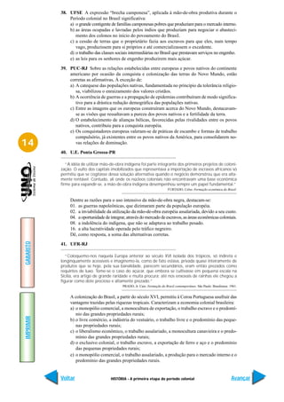 38. UFSE A expressão “brecha camponesa”, aplicada à mão-de-obra produtiva durante o
               Período colonial no Brasil significativa:
               a) o grande contigente de famílias camponesas pobres que produziam para o mercado interno.
               b) as áreas ocupadas e lavradas pelos índios que produziam para negociar o abasteci-
                  mento dos colonos no início do povoamento do Brasil.
               c) a cessão de terras que o proprietário fazia aos escravos para que eles, num tempo
                  vago, produzissem para si próprios e até comercializassem o excedente.
               d) o trabalho das classes sociais intermediárias no Brasil que prestavam serviços no engenho.
               e) as leis para os senhores de engenho produzirem mais açúcar.

           39. PUC-RJ Sobre as relações estabelecidas entre europeus e povos nativos do continente
               americano por ocasião da conquista e colonização das terras do Novo Mundo, estão
               corretas as afirmativas, À exceção de:
               a) A catequese das populações nativas, fundamentada no princípio da tolerância religio-
                  sa, viabilizou o enraizamento dos valores cristãos.
               b) A ocorrência de guerras e a propagação de epidemias contribuíram de modo significa-
                  tivo para a drástica redução demográfica das populações nativas.
               c) Entre as imagens que os europeus construíram acerca do Novo Mundo, destacavam-
                  se as visões que ressaltavam a pureza dos povos nativos e a fertilidade da terra.
               d) O estabelecimento de alianças bélicas, favorecidas pelas rivalidades entre os povos
                  nativos, contribuiu para a conquista européia.
               e) Os conquistadores europeus valeram-se de práticas de escambo e formas de trabalho
                  compulsório, já existentes entre os povos nativos da América, para consolidarem no-
14                vas relações de dominação.

           40. U.E. Ponta Grossa-PR

              “A idéia de utilizar mão-de-obra indígena foi parte integrante dos primeiros projetos de coloni-
           zação. O vulto dos capitais imobilizados que representava a importação de escravos africanos só
           permitiu que se cogitasse dessa solução alternativa quando o negócio demonstrou que era alta-
           mente rentável. Contudo, ali onde os núcleos coloniais não encontravam uma base econômica
           firme para expandir-se, a mão-de-obra indígena desempenhou sempre um papel fundamental.”
                                                                            FURTADO, Celso. Formação econômica do Brasil.


                Dentre as razões para o uso intensivo da mão-de-obra negra, destacam-se:
                01. as guerras napoleônicas, que dizimaram parte da população européia.
                02. a inviabilidade da utilização da mão-de-obra européia assalariada, devido a seu custo.
                04. a oportunidade de integrar, através do mercado de escravos, as áreas econômicas coloniais.
                08. a indolência do indígena, que não se adaptava ao trabalho pesado.
                16. a alta lucratividade operada pelo tráfico negreiro.
                Dê, como resposta, a soma das alternativas corretas.
GABARITO




           41. UFR-RJ

              “Coloquemo-nos naquela Europa anterior ao século XVI isolada dos trópicos, só indireta e
           longinquamente acessíveis e imaginemo-la, como de fato estava, privada quase inteiramente de
           produtos que se hoje, pela sua banalidade, parecem secundários, eram então prezados como
           requintes de luxo. Tome-se o caso do açúcar, que embora se cultivasse em pequena escala na
           Sicília, era artigo de grande raridade e muita procura; até nos enxovais de rainhas ele chegou a
           figurar como dote precioso e altamente prezado.”
                                             PRADO, Jr. Caio. Formação do Brasil contemporâneo. São Paulo: Brasiliense. 1961.


                A colonização do Brasil, a partir do século XVI, permitiu à Coroa Portuguesa usufruir das
                vantagens trazidas pelas riquezas tropicais. Caracterizam a economia colonial brasileira:
                a) o monopólio comercial, a monocultura de exportação, o trabalho escravo e o predomí-
                   nio das grandes propriedades rurais;
IMPRIMIR




                b) o livre comércio, a indústria do vestuário, o trabalho livre e o predomínio das peque-
                   nas propriedades rurais;
                c) o liberalismo econômico, o trabalho assalariado, a monocultura canavieira e o predo-
                   mínio das grandes propriedades rurais;
                d) o exclusivo colonial, o trabalho escravo, a exportação de ferro e aço e o predomínio
                   das pequenas propriedades rurais;
                e) o monopólio comercial, o trabalho assalariado, a produção para o mercado interno e o
                   predomínio das grandes propriedades rurais.


           Voltar                      HISTÓRIA - A primeira etapa do período colonial                                   Avançar
 