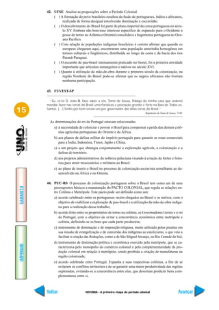 42. UFSE Analise as proposições sobre o Período Colonial.
               ( ) A formação do povo brasileiro resultou da fusão de portugueses, índios e africanos,
                    realizada de forma desigual envolvendo dominação e escravidão.
               ( ) O descobrimento do Brasil foi parte do plano imperial da coroa portuguesa no sécu-
                    lo XV. Embora não houvesse interesse específico de expansão para o Ocidente a
                    posse de terras no Atlântico Oriental consolidava a hegemonia portuguesa no Oce-
                    ano Pacífico.
               ( ) Com relação às populações indígenas brasileiras é correto afirmar que quando os
                    europeus chegaram aqui, encontraram uma população ameríndia homogênea em
                    termos culturais e lingüísticos, distribuída ao longo da costa e da bacia dos rios
                    Paraná-Paraguai.
               ( ) O escambo de pau-brasil intensamente praticado no litoral, foi a primeira atividade
                    importante que articulou estrangeiros e nativos no século XVI.
               ( ) Quanto à utilização da mão-de-obra durante o primeiro século da colonização, na
                    região Nordeste do Brasil pode-se afirmar que os negros africanos não tiveram
                    nenhuma participação.

           43. FUVEST-SP

             “Eu, el-rei D. João III, faço saber a vós, Tomé de Sousa, fidalgo da minha casa que ordenei
           mandar fazer nas terras do Brasil uma fortaleza e povoação grande e forte na Baía de Todos-os-
15         Santos. (…) Tenho por bem enviar-vos por governador das ditas terras do Brasil.”
                                                                                 Regimento de Tomé de Sousa, 1549.


             As determinações do rei de Portugal estavam relacionadas
                a) à necessidade de colonizar e povoar o Brasil para compensar a perda das demais colô-
                   nias agrícolas portuguesas do Oriente e da África.
                b) aos planos de defesa militar do império português para garantir as rotas comerciais
                   para a Índia, Indonésia, Timor, Japão e China.
                c) a um projeto que abrangia conjuntamente a exploração agrícola, a colonização e a
                   defesa do território.
                d) aos projetos administrativos da nobreza palaciana visando à criação de fortes e feito-
                   rias para atrair missionários e militares ao Brasil.
                e) ao plano de inserir o Brasil no processo de colonização escravista semelhante ao de-
                   senvolvido na África e no Oriente.

           44. PUC-RS O processo de colonização portuguesa sobre o Brasil tem como um de seus
GABARITO




               pressupostos básicos a manutenção do PACTO COLONIAL, que regula as relações en-
               tre Colônia e Metrópole. Este pacto pode ser definido como um:
                a) acordo celebrado entre os portugueses recém chegados ao Brasil e os nativos, com o
                   objetivo de viabilizar a exploração de pau-brasil e a utilização da mão-de-obra indíge-
                   na para a realização desse trabalho;
                b) acordo feito entre os proprietários de terras na colônia, os Governadores Gerais e o rei
                   de Portugal, com o objetivo de evitar a concorrência econômica entre metrópole e
                   colônia, definindo-se os bens que cada parte produziria;
                c) instrumento de dominação e de imposição religiosa, muito utilizado pelos jesuítas em
                   sua missão de evangelização e de conversão dos indígenas ao catolicismo, o que veio a
                   facilitar a criação das Reduções, como a de São Miguel Arcanjo, no Rio Grande do Sul;
                d) instrumento de dominação política e econômica exercida pela metrópole, que se ca-
IMPRIMIR




                   racterizava pelo monopólio do comércio colonial e pela complementaridade da pro-
                   dução colonial em relação à metrópole, sendo proibida a criação de manufaturas na
                   região colonizada;
                e) acordo celebrado entre Portugal, Espanha e suas respectivas colônias, a fim de se
                   evitarem os conflitos territoriais e de se garantir uma maior produtividade das regiões
                   exploradas, evitando-se a concorrência entre elas, que deveriam produzir bens com-
                   plementares entre si.



           Voltar                     HISTÓRIA - A primeira etapa do período colonial                         Avançar
 