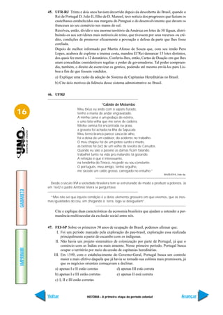 45. UFR-RJ Trinta e dois anos haviam decorrido depois da descoberta do Brasil, quando o
               Rei de Portugal D. João II, filho de D. Manoel, teve notícia dos progressos que faziam os
               castelhanos estabelecidos nas margens do Paraguai e do desenvolvimento que davam os
               franceses ao seu comércio nos mares do sul.
               Resolveu, então, dividir o seu enorme território da América em lotes de 50 léguas, distri-
               buindo-os aos servidores mais notáveis do reino, que tivessem por seus recursos ou cré-
               dito, condições de promover eficazmente a povoação e defesa da parte que lhes fosse
               confiada.
               Depois de melhor informado por Martin Afonso de Souza que, com seu irmão Pero
               Lopes, acabava de explorar a imensa costa, mandou El’Rei demarcar 15 lotes distintos,
               dos quais fez mercê a 12 donatários. Conferiu-lhes, então, Cartas de Doação em que lhes
               eram concedidas consideráveis regalias e poder de governadores. Tal poder compreen-
               dia, também, o direito de escravizar os gentios, podendo até mesmo enviá-los para Lis-
               boa a fim de que fossem vendidos.
                a) Explique uma razão da adoção do Sistema de Capitanias Hereditárias no Brasil.
                b) Cite dois motivos da falência desse sistema administrativo no Brasil.


           46. UFRJ

                                                  “Cabide de Molambo
                               Meu Deus eu ando com o sapato furado,
16                             tenho a mania de andar engravatado.
                               A minha cama é um pedaço de esteira,
                               e uma lata velha que me serve de cadeira.
                               Minha camisa foi encontrada na praia,
                               a gravata foi achada na Ilha da Sapucaia.
                               Meu terno branco parece casca de alho,
                               foi a deixa de um cadáver, do acidente no trabalho.
                               O meu chapéu foi de um pobre surdo e mudo,
                               as botinas foi (sic) de um velho da revolta de Canudos.
                               Quando eu saio a passeio as damas ficam falando:
                               trabalhei tanto na vida pro malandro tá gozando.
                               A refeição é que é interessante,
                               na tendinha do Tinoco, no pedir eu sou constante.
                               O português, meu amigo, tenho orgulho,
                               me sacode um caldo grosso, carregado no entulho.”
                                                                                           BAHIANA, João da.


             Desde o século XVI a sociedade brasileira tem se estruturado de modo a produzir a pobreza. Já
           em 1642 o padre Antônio Vieira se perguntava:
GABARITO




            “Mas não sei que injusta condição é a deste elemento grosseiro em que vivemos, que as mes-
           mas igualdades do céu, em chegando à terra, logo se desigualam”.

                Cite e explique duas características da economia brasileira que ajudam a entender a per-
                manência multissecular da exclusão social entre nós.


           47. FEI-SP Sobre os primeiros 50 anos de ocupação do Brasil, podemos afirmar que:
                 I. Foi um período marcado pela exploração do pau-brasil, exploração essa realizada
                    principalmente a partir do escambo com os indígenas.
                II. Não havia um projeto sistemático de colonização por parte de Portugal, já que o
                    comércio com as Índias era mais atraente. Nesse primeiro período, Portugal busca
IMPRIMIR




                    ocupar o território por meio da cessão de capitanias hereditárias.
               III. Em 1549, com o estabelecimento do Governo-Geral, Portugal busca um controle
                    maior e mais efetivo daquela que já havia se tornado sua colônia mais promissora, já
                    que os negócios orientais começavam a declinar.
                a) apenas I e II estão coretas            d) apenas III está correta
                b) apenas I e III estão corretas          e) apenas II está correta
                c) I, II e III estão corretas



           Voltar                     HISTÓRIA - A primeira etapa do período colonial                   Avançar
 