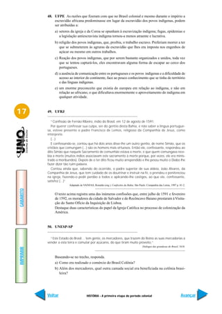 48. UFPE As razões que fizeram com que no Brasil colonial e mesmo durante o império a
               escravidão africana predominasse em lugar da escravidão dos povos indígenas, podem
               ser atribuídas a:
                a) setores da igreja e da Coroa se opunham à escravização indígena; fugas, epidemias e
                   a legislação antiescravista indígena tornou-a menos atraente e lucrativa.
                b) religião dos povos indígenas, que, proibia, o trabalho escravo. Preferiam morrer a ter
                   que se submeterem às agruras da escravidão que lhes era imposta nos engenhos de
                   açúcar ou mesmo em outros trabalhos.
                c) Reação dos povos indígenas, que por serem bastante organizados e unidos, toda vez
                   que se tentou capturá-los, eles encontravam alguma forma de escapar ao cerco dos
                   portugueses.
                d) a ausência de comunicação entre os portugueses e os povos indígenas e a dificuldade de
                   acesso ao interior do continente, face ao pouco conhecimento que se tinha do território
                   e das línguas indígenas.
                e) um enorme preconceito que existia do europeu em relação ao indígena, e não em
                   relação ao africano, o que dificultava enormemente o aproveitamento do indígena em
                   qualquer atividade.



17         49. UFRJ

              “Confissão de Fernão Ribeiro, índio do Brasil, em 12 de agosto de 1591:
              Por querer confessar sua culpa, ser do gentio desta Bahia, e não saber a língua portugue-
           sa, esteve presente o padre Francisco de Lemos, religioso da Companhia de Jesus, como
           intérprete.
              (...)
              E confessando-se, contou que há dois anos disse-lhe um outro gentio, de nome Simão, que os
           cristãos que comungam (...) são os homens mais virtuosos. Então ele, confessante, respondeu ao
           dito Simão que naquele Sacramento de comunhão estava a morte, e que quem comungava rece-
           bia a morte (muitos índios associavam este sacramento à morte porque, por vezes, ele era minis-
           trado a moribundos). Depois de o ter dito ficou muito arrependido e lhe pesou muito o Diabo lhe
           fazer dizer tão ruim palavra.
              Contou ainda que, sabendo do ocorrido, o padre superior de sua aldeia, João Alvares, da
           Companhia de Jesus, que tem cuidado de os doutrinar e instruir na fé, o prendeu e penitenciou
           na igreja, fazendo-o pedir perdão a todos e aplicando-lhe castigos, ao que ele, confessante,
           satisfez (...)”
                          Adaptado de VAINFAS, Ronaldo (org.). Confissões da Bahia. São Paulo: Companhia das Letras, 1997 p. 81-2.
GABARITO




                O texto acima registra uma das inúmeras confissões que, entre julho de 1591 e fevereiro
                de 1592, os moradores da cidade de Salvador e do Recôncavo Baiano prestaram à Visita-
                ção do Santo Ofício da Inquisição de Lisboa.
                Destaque duas características do papel da Igreja Católica no processo de colonização da
                América.


           50. UNESP-SP


             “Este Estado do Brasil… tem gente, os mercadores, que trazem do Reino as suas mercadorias a
           vender a esta terra e comutar por açúcares, do que tiram muito proveito.”
                                                                                           Diálogos das grandezas do Brasil, 1618.
IMPRIMIR




                Baseando-se no trecho, responda.
                a) Como era realizado o comércio do Brasil Colônia?
                b) Além dos mercadores, qual outra camada social era beneficiada na colônia brasi-
                   leira?




           Voltar                        HISTÓRIA - A primeira etapa do período colonial                                      Avançar
 