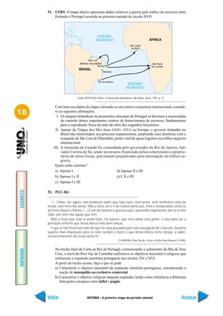 51. UFRS O mapa abaixo apresenta dados relativos à guerra pelo tráfico de escravos entre
               Holanda e Portugal ocorrida na primeira metade do século XVII.




                                Fonte: PUNTONI, Pedro. A Guerra dos Holandeses. São Paulo, Ática, 1995, p. 21.


                Com base nos dados do mapa e levando-se em conta a conjuntura internacional, conside-
18              re as seguintes afirmações.
                 I. Os ataques holandeses às possessões africanas de Portugal se deveram à necessidade
                    de controle destes importantes centros de fornecimento de escravos, fundamentais
                    para a reprodução física da mão-de-obra dos engenhos brasileiros.
                II. Apesar da Trégua dos Dez Anos (1641–1651) na Europa, o governo holandês no
                    Brasil não interrompeu seu processo expansionista, ampliando seus domínios com a
                    ocupação de São Luís do Maranhão, ponto vital de apoio logístico ao tráfico negreiro
                    internacional.
               III. A retomada de Luanda foi comandada pelo governador do Rio de Janeiro, Sal-
                    vador Correia de Sá, sendo um projeto financiado pelos comerciantes e proprie-
                    tários de terras locais, gravemente prejudicados pela interrupção do tráfico ne-
                    greiro.
                Quais estão corretas?
                a) Apenas I.                             d) Apenas II e III.
                b) Apenas I e II.                        e) I, II e III.
                c) Apenas I e III.
GABARITO




           52. PUC-RJ

             “(...) Nela, até agora, não podemos saber que haja ouro, nem prata, nem nenhuma coisa de
           metal, nem ferro lho vimos. Mas a terra em si é de muitos bons ares, frios e temperados como os
           de Entre-Douro e Minho. (...) E em tal maneira é graciosa que, querendo a aproveitar, dar-se-á nela
           tudo, por bem das águas que tem.
             Mas o fruto que nela se pode fazer, me parece, que será salvar esta gente, e esta deve ser a
           principal semente que Vossa Alteza nela deve lançar.
             E que aí não houvesse mais do que ter aqui pousada para esta navegação de Calecute, bastaria
           quanto mais disposição para se nela cumprir e fazer o que Vossa Alteza tanto deseja, a saber,
           acrescentamento da nossa santa fé.”
                                                                    CAMINHA, Pero Vaz de. Carta a El-Rei Dom Manuel I (1500).


                No trecho final da Carta ao Rei de Portugal, comunicando o achamento da Ilha de Vera
IMPRIMIR




                Cruz, o escrivão Pero Vaz de Caminha reafirmava os objetivos mercantil e religioso que
                norteavam a expansão marítima portuguesa nos séculos XV e XVI.
                A partir do trecho acima, faça o que se pede.
                a) Caracterize o objetivo mercantil da expansão marítima portuguesa, considerando a
                   noção de monopólio ou exclusivo comercial.
                b) Caracterize o objetivo religioso daquela expansão, tendo como referência a diferença
                   feita pelos europeus entre infiel e pagão.



           Voltar                       HISTÓRIA - A primeira etapa do período colonial                                  Avançar
 