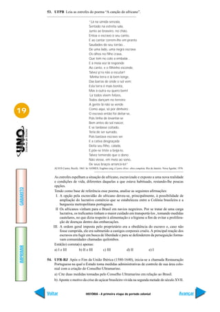53. UFPB Leia as estrofes do poema “A canção do africano”.

                                              “Lá na úmida senzala,
                                              Sentado na estreita sala,
                                              Junto ao braseiro, no chão,
                                              Entoa o escravo o seu canto,
                                              E ao cantar correm-lhe em pranto
                                              Saudades do seu torrão...
                                              De uma lado, uma negra escrava
                                              Os olhos no filho crava,
                                              Que tem no colo a embalar...
                                              E à meia voz lá responde
                                              Ao canto, e o filhinho esconde,
                                              Talvez p’ra não a escutar!
                                              ´Minha terra é lá bem longe,
                                              Das barras de onde o sol vem;
                                              Esta terra é mais bonita,
                                              Mas à outra eu quero bem!
                                              ´Lá todos vivem felizes,
                                              Todos dançam no terreiro;
                                              A gente lá não se vende

19                                            Como aqui, só por dinheiro´.
                                              O escravo então foi deitar-se,
                                              Pois tinha de levantar-se
                                              Bem antes do sol nascer,
                                              E se tardasse coitado,
                                              Teria de ser surrado,
                                              Pois bastava escravo ser.
                                              E a cativa desgraçada
                                              Deita seu filho, calada,
                                              E põe-se triste a beijá-lo,
                                              Talvez temendo que o dono
                                              Não viesse, em meio ao sono,
                                              De seus braços arrancá-lo!”
               ALVES Castro, Recife, 1863. In: GOMES, Eugênio (org.) Castro Alves: obra completa. Rio de Janeiro: Nova Aguilar, 1976.


                As estrofes espelham a situação do africano, escravizado e exposto a uma nova realidade
                e condições de vida, diferentes daquelas a que estava habituado, restando-lhe poucas
                opções.
GABARITO




                Tendo como base de referência esse poema, analise as seguintes afirmações:
                 I. A opção pela escravidão do africano deveu-se, principalmente, à possibilidade de
                    ampliação do lucrativo comércio que se estabeleceu entre a Colônia brasileira e a
                    burguesia metropolitana portuguesa.
                 II Os africanos vinham para o Brasil em navios negreiros. Por se tratar de uma carga
                    lucrativa, os traficantes tinham o maior cuidado em transportá-los , tomando medidas
                    cautelares, no que dizia respeito à alimentação e a higiene a fim de evitar a prolifera-
                    ção de doenças dentro das embarcações.
               III. A ordem geral imposta pelo proprietário era a obediência do escravo e, caso não
                    fosse cumprida, ele era submetido a castigos corporais cruéis. A principal reação dos
                    escravos era fugir em busca de liberdade e para se defenderem da perseguição forma-
                    vam comunidades chamadas quilombos.
                Está(ão) correta(s) apenas:
IMPRIMIR




                a) I e III         b) II e III      c) III         d) II           e) I

           54. UFR-RJ Após o Fim da União Ibérica (1580-1640), inicia-se a chamada Restauração
               Portuguesa na qual o Estado toma medidas administrativas de controle de sua área colo-
               nial com a criação do Conselho Ultramarino.
               a) Cite duas medidas tomadas pelo Conselho Ultramarino em relação ao Brasil.
               b) Aponte o motivo da crise do açúcar brasileiro vivida na segunda metade do século XVII.


           Voltar                          HISTÓRIA - A primeira etapa do período colonial                                       Avançar
 