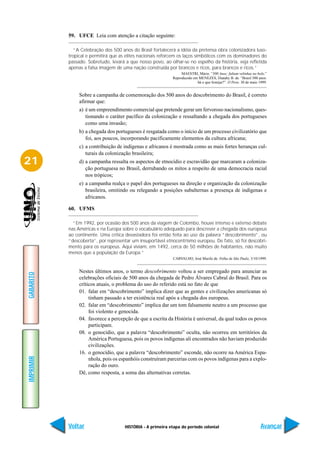 59. UFCE Leia com atenção a citação seguinte:

              “A Celebração dos 500 anos do Brasil fortalecerá a idéia da pretensa obra colonizadora luso-
           tropical e permitirá que as elites nacionais reforcem os laços simbólicos com os dominadores do
           passado. Sobretudo, levará a que nosso povo, ao olhar-se no espelho da história, veja refletida
           apenas a falsa imagem de uma nação construída por brancos e ricos, para brancos e ricos.”
                                                                  MAESTRI, Mário. “500 Anos: faltam velinhas no bolo.”
                                                             Reproduzido em MENEZES, Diatahy B. de. “Brasil 500 anos:
                                                                           há o que festejar?”. O Povo. 30 de maio 1999.


                Sobre a campanha de comemoração dos 500 anos do descobrimento do Brasil, é correto
                afirmar que:
                a) é um empreendimento comercial que pretende gerar um fervoroso nacionalismo, ques-
                   tionando o caráter pacífico da colonização e ressaltando a chegada dos portugueses
                   como uma invasão;
                b) a chegada dos portugueses é resgatada como o início de um processo civilizatório que
                   foi, aos poucos, incorporando pacificamente elementos da cultura africana;
                c) a contribuição de indígenas e africanos é mostrada como as mais fortes heranças cul-
                   turais da colonização brasileira;
21              d) a campanha ressalta os aspectos de etnocídio e escravidão que marcaram a coloniza-
                   ção portuguesa no Brasil, derrubando os mitos a respeito de uma democracia racial
                   nos trópicos;
                e) a campanha realça o papel dos portugueses na direção e organização da colonização
                   brasileira, omitindo ou relegando a posições subalternas a presença de indígenas e
                   africanos.

           60. UFMS

             “Em 1992, por ocasião dos 500 anos da viagem de Colombo, houve intenso e extenso debate
           nas Américas e na Europa sobre o vocabulário adequado para descrever a chegada dos europeus
           ao continente. Uma crítica devastadora foi então feita ao uso da palavra “descobrimento”, ou
           “descoberta”, por representar um insuportável etnocentrismo europeu. De fato, só foi descobri-
           mento para os europeus. Aqui viviam, em 1492, cerca de 50 milhões de habitantes, não muito
           menos que a população da Europa.”
                                                              CARVALHO, José Murilo de. Folha de São Paulo, 3/10/1999.


                Nestes últimos anos, o termo descobrimento voltou a ser empregado para anunciar as
GABARITO




                celebrações oficiais de 500 anos da chegada de Pedro Álvares Cabral do Brasil. Para os
                críticos atuais, o problema do uso do referido está no fato de que
                01. falar em “descobrimento” implica dizer que as gentes e civilizações americanas só
                     tinham passado a ter existência real após a chegada dos europeus.
                02. falar em “descobrimento” implica dar um tom falsamente neutro a um processo que
                     foi violento e genocida.
                04. favorece a percepção de que a escrita da História é universal, da qual todos os povos
                     participam.
                08. o genocídio, que a palavra “descobrimento” oculta, não ocorreu em territórios da
                     América Portuguesa, pois os povos indígenas ali encontrados não haviam produzido
                     civilizações.
                16. o genocídio, que a palavra “descobrimento” esconde, não ocorre na América Espa-
IMPRIMIR




                     nhola, pois os espanhóis construíram parcerias com os povos indígenas para a explo-
                     ração do ouro.
                Dê, como resposta, a soma das alternativas corretas.




           Voltar                     HISTÓRIA - A primeira etapa do período colonial                               Avançar
 