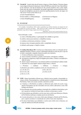 22. Univali-SC A partir deste tipo de homem, atinge-se o Homo Sapiens. O homem chegou
               a este estágio de desenvolvimento por volta de 40.000 anos antes de Cristo. Bem diferen-
               te dos anteriores, este tipo de homem era alto, possuía membros retos e peito amplo,
               fronte mais alta, queixo arredondado. Sua grande capacidade craniana demonstra eleva-
               do grau de inteligência, que provou através do aperfeiçoamento da arte, da magia e da
               vida social. O texto acima refere-se ao:
               a) homo Neanderthalensis;
               b) homo habilis e o Pithecanthropus;        d) homem de Cro-Magnon;
               c) homo Heidelbergensis;                    e) javantropo.


           23. FUVEST-SP

             “Em verdade é maravilhoso refletir sobre a grandeza que Atenas alcançou no espaço de cem
           anos depois de se livrar da tirania… Mas acima de tudo é ainda mais maravilhoso observar a
           grandeza a que Roma chegou depois de se livrar de seus reis.”
                                                           MAQUIAVEL. Discursos sobre a primeira década de Tito Lívio.


             Nessa afirmação, o autor
               a) critica a liberdade política e a participação dos cidadãos no governo.
               b) celebra a democracia ateniense e a República romana.
8              c) condena as aristocracias ateniense e romana.
               d) expressa uma concepção populista sobre a antigüidade clássica.
               e) defende a pólis grega e o Império romano.


           24. U. Católica Dom Bosco-MS Com base nos conhecimentos sobre as civilizações da An-
                tigüidade Oriental e Clássica, associe a informação indicada ao nome do povo a que ela
                se refere, numerando a segunda coluna de acordo com a primeira.
                 I. Viviam na Palestina e eram monoteístas.
                II. Eram excelentes marinheiros, grandes comerciantes e divulgaram o alfabeto.
               III. Inventaram os algarismos, depois divulgados pelos árabes, e tinham a sociedade divi-
                    dida em castas.
               IV. Deram origem à democracia e sua estrutura política era formada por cidades-estado.
                 V. Deixaram-nos como legado cultural a língua latina e o Direito.
               ( ) Romanos          ( ) Indianos       (   ) Hebreus          (   ) Fenícios         (    ) Gregos
               A alternativa que contém a seqüência correta, de cima para baixo, é a
GABARITO




               a) I, IV, III, II, V;                   d) IV, I, III, V, II;
               b) II, V, IV, I, III;                   e) V, III, I, II, IV.
               c) III, II, I, V, IV;


           25. UFPE Alguns historiadores afirmam que a História iniciou quando a humanidade in-
               ventou a escrita. Nessa perspectiva, o período anterior à criação da escrita é denominado
               Pré-História. Sobre esse assunto assinale a alternativa correta.
               a) A história e a Pré-História só podem se diferenciar pelo critério da escrita. Logo,
                  aqueles historiadores que não concordam com esse critério estão presos a uma visão
                  teológica da História.
               b) Esta afirmação não encontra qualquer contestação dos verdadeiros historiadores, pois
IMPRIMIR




                  ela é uma prova irrefutável de que todas as culturas evoluem para a escrita.
               c) Os historiadores que defendem a escrita como único critério que diferencia a História
                  da Pré-História reafirmam a tradição positivista da História.
               d) A escrita não pode ser vista como critério para distinguir a História da Pré-História,
                  pois o aspecto econômico é considerado um critério muito mais importante.
               e) Os únicos historiadores que defendem a escrita como critério são os franceses, em
                  razão da influência da filosofia iluminista.



           Voltar         HISTÓRIA - O modo de produção asiático, Grécia antiga e mundo romano                    Avançar
 