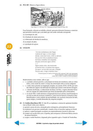 61. PUC-DF Observe a figura abaixo:




                            Fonte: Inácio, I. C. e De Lucca, T. R. – Documentos do Brasil Colonial. SP. Ática, 1993.


               Essa ilustração, referente ao trabalho colonial, apresenta elementos humanos e materiais
               que permitem concluir que a atividade que está sendo realizada corresponde
               a) à torrefação de café;
               b) à fundição de metais preciosos;
               c) à fabricação de farinha de mandioca;
               d) ao preparo de pães;
               e) à produção de açúcar.
22         62. UFGO-PS

                                      “Os ritos semibárbaros dos Piagas
                                      Cultores de Tupã, e a terra virgem
                                      Donde, como dum trono, enfim se abriram
                                      Da cruz de Cristo os piedosos braços;
                                      As festas e batalhas mal sangradas
                                      Do povo americano agora extinto
                                      (...)
                                      Agora inúteis setas, vão mostrando
                                      A marcha triste e os passos mal seguros
                                      De quem, na terra dos seus pais, embalde
                                      Procura asilo, e foge o humano trato.”
                                             O trecho da poesia Os timbiras, de Gonçalves Dias, apresenta o índio como representante
                                                                                  do povo americano e realça o sentido destruidor do
                                                                           contato entre os índios e europeus na América portuguesa.
GABARITO




               Relativamente a esse contato, sabe-se que
               ( ) a unidade cultural permitiu a articulação de formas de resistência, entre as várias
                     tribos, como modo de conter o avanço da colonização sobre as terras indígenas.
               ( ) o índio esteve presente na imaginação européia, nos séculos XVII e XVIII, por meio
                     dos relatos de viagens e da elaboração de utopias que criaram o mito do bom selvagem.
               ( ) o domínio da floresta, o conhecimento da fauna e da flora, o regime alimentar forma-
                     ram um conjunto de conhecimentos que foram incorporados pelos colonizadores.
               ( ) no século XIX, o índio dominou a imaginação de nossos artistas, transformando-se
                     em mito na obra de escritores românticos, como José de Alencar e Gonçalves Dias.
                     Identificando-o como símbolo da nacionalidade, tais escritores deixavam de lado,
                     quase sempre, o sentido destruidor da conquista européia.

           63. U. Católica Dom Bosco-MS D. João III, ao implantar o sistema de capitanias hereditá-
IMPRIMIR




               rias no Brasil, tinha como objetivo
               a) garantir a posse da terra, ameaçada pelos estrangeiros, principalmente franceses.
               b) estabelecer um governo centralizado, visando evitar as incursões inglesas no litoral.
               c) aplicar o capital português excedente em empreendimentos lucrativos além-mar.
               d) cumprir um acordo feito com a Espanha, para enriquecer a Península Ibérica através
                  do açúcar brasileiro.
               e) ocupar o sertão brasileiro, disputado pelos espanhóis após o Tratado de Tordesilhas.


           Voltar                       HISTÓRIA - A primeira etapa do período colonial                                        Avançar
 