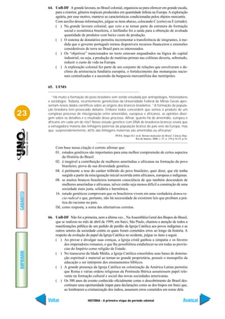 64. UnB-DF A grande lavoura, no Brasil colonial, organizou-se para oferecer em grande escala,
               para o exterior, gêneros tropicais produzidos em quantidade ínfima na Europa. A exploração
               agrária, por esse motivo, manteve as características condicionadas pelos objetos mercantis.
               Com auxílio dessas informações, julgue os itens abaixo, colocando C (certo) ou E (errado).
               ( ) Na grande lavoura colonial, que veio a se tornar parte da estrutura da formação
                     social e econômica brasileira, o latifúndio foi a saída para a obtenção de avultada
                     quantidade de produtos com baixo custo de produção.
               ( ) O sistema de donatários permitiu incrementar a transferência de imigrantes, à me-
                     dida que o governo português tornou disponíveis recursos financeiros e extensões
                     consideráveis de terra no Brasil para os interessados.
               ( ) Os “objetivos” mencionados no texto estavam enquadrados na lógica do capital
                     industrial; ou seja, a produção de matérias-primas nas colônias deveria, sobretudo,
                     reduzir o custo de vida na Europa.
               ( ) A exploração colonial fez parte de um conjunto de relações que envolveram o de-
                     clínio da aristocracia fundiária européia, o fortalecimento das monarquias nacio-
                     nais centralizadas e a ascensão da burguesia mercantilista das metrópoles.

           65. UFMS

             “Há muito a formação do povo brasileiro vem sendo estudada por antropólogos, historiadores
           e sociólogos. Todavia, recentemente geneticistas da Universidade Federal de Minas Gerais apre-
           sentam novos dados científicos sobre as origens dos brancos brasileiros: “A formação da popula-
           ção brasileira tem provocado debates. Embora todos concordem que somos o produto de um
23         complexo processo de miscigenação entre ameríndios, europeus e africanos, as opiniões diver-
           gem sobre os detalhes e o resultado desse processo. Afinal, quanto há de ameríndio, europeu e
           africano em cada um de nós? Nosso estudo genético com DNA de brasileiros brancos revela que
           a esmagadora maioria das linhagens paternas da população branca do país veio da Europa, mas
           que, surpreendentemente, 60% das linhagens maternas são ameríndias ou africanas”
                                                         PENA, Sérgio D.J. et al. Retrato molecular do Brasil. Ciência Hoje.
                                                                           Rio de Janeiro, 2000, v. 27, n. 159 p.16-25, p.16.


                Com base nessa citação é correto afirmar que:
                01. estudos genéticos são importantes para uma melhor compreensão de certos aspectos
                    da História do Brasil.
                02. é inegável a contribuição de mulheres ameríndias e africanas na formação do povo
                    brasileiro, prova de sua diversidade genética.
                04. é pertinente a tese do caráter triíbrido do povo brasileiro, quer dizer, que ele tenha
                    surgido a partir da miscigenação inicial ocorrida entre africanos, europeus e indígenas.
                08. se muitos brancos brasileiros tomarem consciência de que também descendem de
                    mulheres ameríndias e africanas, talvez então seja menos difícil a construção de uma
                    sociedade mais justa, solidária e harmônica.
GABARITO




                16. estudo genéticos comprovam que os brasileiros vivem em uma verdadeira democra-
                    cia radical e que, portanto, não há necessidade de existirem leis que proíbam a prá-
                    tica do racismo no país.
                Dê, como resposta, a soma das alternativas corretas.

           66. UnB-DF Não foi a primeira, nem a última vez... Na Assembléia Geral dos Bispos do Brasil,
               que se realizou no mês de abril de 1999, em Itaici, São Paulo, chamou a atenção de todos a
               manifestações pública de um pedido de perdão da Igreja Católica aos povos indígenas e as
               outros setores da sociedade contra os quais foram cometidos erros ao longo da história. A
               respeito da evolução do papel da Igreja Católica no ocidente, julgue os itens a seguir.
               ( ) Ao provar e divulgar suas crenças, a Igreja cristã ganhou a simpatia e os favores
                     dos imperadores romanos, o que lhe possibilitou estabelecer-se em todas as provín-
                     cias do Império como religião de Estado.
IMPRIMIR




               ( ) No transcurso da Idade Média, a Igreja Católica consolidou suas bases de domina-
                     ção espiritual e material ao tornar-se grande proprietária, possuir o monopólio da
                     educação e ser intérprete dos ensinamentos bíblicos.
               ( ) A grande presença da Igreja Católica na colonização da América Latina permitiu
                     que Roma e várias ordens religiosas da Península Ibérica assumissem papel rele-
                     vante na formação cultural e social das novas sociedades americanas.
               ( ) Os 500 anos do evento conhecido oficialmente como o descobrimento do Brasil des-
                     cortinam uma oportunidade ímpar para declarações como as dos bispos em Itaici que,
                     ao lembrarem a cristianização dos índios, assumem erros cometidos em nome dela.

           Voltar                     HISTÓRIA - A primeira etapa do período colonial                                   Avançar
 