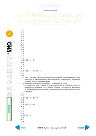 H IS T Ó R I A


                 A P R IM E IRA E T A P A D O
                  P E R ÍO D O C O L O N IA L
                   1. e
                   2. b
   1               3. b
                   4. e
                   5. a
                   6. d
                   7. a
                   8. b
                   9. d
                  10. a
                  11. b
                  12. a
                  13. a
G A B A R IT O




                  14. b
                  15. 01 + 02 + 08 = 11
                  16. d
                  17. b
                  18. e
                  19. c
                  20. 01 + 02 + 04 + 08 + 16 = 31
                  21. e
                  22. d
                  23. a) Tanto Cuba como o Brasil constituíram-se como colônias, integrantes do antigo siste-
                         ma colonial da época mercantilista, cuja finalidade era complementar a economia da
                         metrópole sob o regime de monopólios.
                      b) No período da colonização predominou a agroindústria do açúcar.
                      c) De uma maneira geral, a condição social dos negros depois do fim da escravidão foi de
                         marginalização econômica, social e política. A chegada e a incorporação dos imigran-
                         tes europeus no mercado de trabalho acentuaram os contrastes de desigualdade e mar-
                         ginalização.
                  24. a
                  25. a
                  26. 01 + 02 + 08 + 32 = 43
                  27. d
                  28. d
                  29. 01 + 02 + 16 = 19
   IMPRIMIR




                  30. b
                  31. b
                  32. a
                  33. a
                  34. 08 + 16 = 24
                  35. a
                  36. d
                  37. d


                  Voltar                    HISTÓRIA - A primeira etapa do período colonial                Avançar
 
