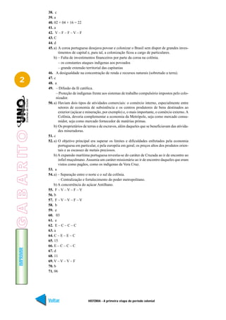 38. c
                 39. a
                 40. 02 + 04 + 16 = 22
                 41. a
                 42. V – F – F – V – F
                 43. C
                 44. d
                 45. a) A coroa portuguesa desejava povoar e colonizar o Brasil sem dispor de grandes inves-
                        timentos de capital e, para tal, a colonização ficou a cargo de particulares.
                     b) – Falta de investimentos financeiros por parte da coroa na colônia.
                        – os constantes ataques indígenas aos povoados
                        – grande extensão territorial das capitanias
                 46. A desigualdade na concentração de renda e recursos naturais (sobretudo a terra).

   2             47. c
                 48. a
                 49. – Difusão da fé católica.
                       – Proteção de indígenas frente aos sistemas de trabalho compulsório impostos pelo colo-
                       nizador.
                 50. a) Haviam dois tipos de atividades comerciais: o comércio interno, especialmente entre
                        setores de economia de subsistência e os centros produtores de bens destinados ao
                        exterior (açúcar e mineração, por exemplo) e, o mais importante, o comércio externo. A
                        Colônia, deveria complementar a economia da Metrópole, seja como mercado consu-
                        midor, seja como mercado fornecedor de matérias primas.
                     b) Os proprietários de terras e de escravos, além daqueles que se beneficiavam das ativida-
                        des mineradoras.
G A B A R IT O




                 51. c
                 52. a) O objetivo principal era superar os limites e dificuldades enfretados pela economia
                        portuguesa em particular, e pela européia em geral; os preços altos dos produtos orien-
                        tais e as escassez de metais preciosos.
                     b) A expansão marítima portuguesa revestia-se do caráter de Cruzada ao ir de encontro ao
                        infiel muçulmano. Assumia um caráter missionário ao ir de encontro daqueles que eram
                        vistos como pagãos, como os indígenas de Vera Cruz.
                 53. a
                 54. a) – Separação entre o norte e o sul da colônia.
                        – Centralização e fortalecimento do poder metropolitano.
                     b) A concorrência do açúcar Antilhano.
                 55. F – V – V – F – V
                 56. b
                 57. F – V – V – F – V
                 58. b
                 59. e
                 60. 03
                 61. e
                 62. E – C – C – C
                 63. a
                 64. C – E – E – C
                 65. 15
                 66. E – C – C – C
   IMPRIMIR




                 67. d
                 68. 11
                 69. V – V – V – F
                 70. b
                 71. 06




                 Voltar                     HISTÓRIA - A primeira etapa do período colonial                  Avançar
 