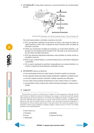3. U.F. Pelotas-RS O mapa abaixo apresenta a economia brasileira em um determinado
               período:
                                                                                        1

                                                                                CANA-DE-ÁÇÚCAR
                                                                                        2

                                                                                      PECUÁRIA
                                                                                        3

                                                                                  MINERAÇÃO
                                                                                      4
                                                                                DROGAS DO SERTÃO
                                                                                        5
                                                                                  PAU-BRASIL
                                                                                        6

                                                                       IMPORTAÇÃO/ EXPORTAÇÃO


                               NIZZA DA SILVA, Maria Beatriz. Nova História da Expansão Portuguesa. Lisboa: Ed. Estampa, 1986.


                Nele estão representadas as atividades econômicas do século:
                a) XVI, que apresenta exploração de pau-brasil, no litoral, e das drogas do sertão, na
                   região amazônica, assim como a ocupação do interior brasileiro pelas atividades de

2                  mineração e pecuária;
                b) XVIII, que já demonstra atividades de mineração, no Centro-Oeste brasileiro, e de
                   pecuária, na zona nordeste do Rio Grande do Sul. Não pode ser de século posterior,
                   por não indicar atividade cafeicultora;
                c) XVII, que apresenta importações/exportações, antes proibidas na colônia, devido ao
                   monopólio comercial;
                d) XIX, em que, no Brasil Império, a economia tinha por base a cafeicultura voltada para
                   a exportação;
                e) XX, no qual a exportação de pau-brasil é preponderante na economia brasileira e se
                   verifica a existência de áreas industriais, destacadas no mapa.


            4. FUVEST-SP O barroco no Brasil foi
                a) uma manifestação artística de caráter religioso limitada às regiões de mineração.
                b) uma expressão artística de origem européia reelaborada e adaptada às condições locais.
                c) um estilo original na pintura, mantendo a tradição manuelina nas edificações.
GABARITO




                d) uma criação artística popular predominante em todo o Brasil colônia e no império.
                e) uma produção artística, imposta pelo modelo absolutista português, na época da mi-
                   neração.


            5. Unifor-CE

             “No princípio era o gado e os homens que o tangiam. Em lenta progressão, vindos do vale do
           São Francisco, na Bahia, do sertão de Pernambuco e de Sergipe, no final do século XVII, aqueles
           rudes peregrinos da fortuna subiram os contrafortes da Chapada do Araripe e chegaram a um
           vale fértil, habitado pelos índios Kariris, no sul do atual território cearense. Os desbravadores
           plantaram vilas, que se transformariam em cidades, e por causa desse movimento migratório, a
           colonização do Ceará começou pelo interior e não pelo litoral. Das numerosas cidades que se
           formaram e dentre as que compõem o triângulo Crajubar, a última a nascer, em 1872, foi a cidade
IMPRIMIR




           do Padre Cícero Romão Baptista.”

                O texto refere-se a:
                a) Fortaleza.                                    d) Barbalha.
                b) Crato.                                        e) Juazeiro do Norte.
                c) Maracanaú.



           Voltar                       HISTÓRIA - A segunda etapa do período colonial                                    Avançar
 