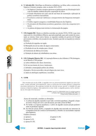 6. U. Salvador-BA Identifique as afirmativas verdadeiras e as falsas sobre a estrutura dos
               Impérios Coloniais europeus, entre os séculos XVI e XVII.
               ( ) Os Impérios Coloniais europeus apoiavam-se politicamente na oficialização da di-
                    visão de trabalho estabelecida pelas corporações de ofício.
               ( ) O Estado Absolutista tem como uma de suas bases de sustentação a aplicação da
                    política econômica mercantilista.
               ( ) O exclusivo comercial viabilizava o enriquecimento das burguesias metropoli-
                    tanas.
               ( ) O tráfico negreiro assegurou a rentabilidade financeira dos Impérios.
               ( ) Os princípios do liberalismo econômico garantiam o êxito das conquistas terri-
                    toriais.
               ( ) As práticas da Igreja eram restritas à cristianização dos pagãos.


            7. F.M. Itajubá-MG Dentre as rebeliões ocorridas nos séculos XVII e XVIII, a que mais
               repercutiu foi a Inconfidência Mineira, quer pela amplitude, quer, pelo caráter de contes-
               tação ao sistema. Entre outros fatores, as seguintes medidas do governo de Portugal
               provocaram a rebelião, com exceção de uma. Assinale a que não se enquadra no contexto
               histórico.
               a) Proibição de engenhos na região.
               b) Monopólio do sal nas mãos de alguns comerciantes.
3              c) Proibição do uso de estradas para o litoral.
               d) Fechamento de fábricas de tecidos.
               e) Redução do número de trabalhadores nas minas.


            8. F.M. Triângulo Mineiro-MG A Conjuração Baiana ou dos Alfaiates (1798) distinguiu-
               se da Mineira (1789) porque:
               a) sofreu influência dos ideais iluministas;
               b) foi um movimento de ricos e intelectuais;
               c) defendia a emancipação política da colônia;
               d) propôs o fim da escravidão e dos privilégios dos mais ricos;
               e) aderiu às ideologias republicana e socialista.


            9. UFPB
GABARITO




             “Até meados do século XVIII, o algodão tem seu desenvolvimento ligado ao auto-con-
           sumo, sendo utilizado, principalmente, para a confecção de tecidos grossos e pequenos
           utensílios domésticos. Na segunda metade do referido século, porém, à medida em que
           avança a indústria inglesa, marcadamente o setor têxtil, o algodão passa a sofrer deman-
           da no mercado internacional.”
                                                     AMORIM, Laura H. B. e FERNANDES, Irene. R. Atividades produtivas
                                                           na Paraíba, João Pessoa: Ed. Universitária/UFPB, 1999, p. 31.
                                                                              Coleção História Temática da Paraíba, v. 2.



                Acerca do enunciado, considere as afirmações:
                 I. A cultura do algodão expandiu-se por todo o território paraibano, chegando a dispu-
                    tar terras e braços até com a cana-de-açúcar, por toda a Zona da Mata.
                II. No Sertão e no Agreste paraibanos, o cultivo do algodão assume posição predomi-
                    nante na produção regional.
IMPRIMIR




               III. No final do século XVIII, a expansão do algodão está associada aos interesses da
                    Companhia Geral do Comércio de Pernambuco e Paraíba e às necessidades impostas
                    pela Inglaterra.
                Está(ão) correta(s):
                a) apenas I;                              d) apenas I e III;
                b) apenas I e II;                         e) todas.
                c) apenas II e III;


           Voltar                    HISTÓRIA - A segunda etapa do período colonial                                  Avançar
 