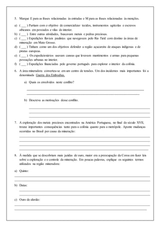 5. Marque E para as frases relacionadas às entradas e M para as frases relacionadas às monções.
a) ( ___ ) Partiam com o objetivo de comercializar tecidos, instrumentos agrícolas e escravos
africanos em povoados e vilas do interior.
b) ( ___ ) Entre outras atividades, buscavam metais e pedras preciosas.
c) ( ___ ) Expedições fluviais paulistas que navegavam pelo Rio Tietê com destino às áreas de
mineração em Mato Grosso.
d) ( ___ ) Tinham como um dos objetivos defender a região açucareira de ataques indígenas e de
piratas europeus.
e) ( ___ ) Os expedicionários usavam canoas que levavam mantimentos e armas para pequenas
povoações urbanas no interior.
f) ( ___ ) Expedições financiadas pelo governo português para explorar o interior da colônia.
6. A área mineradora converteu-se em um centro de tensões. Um dos incidentes mais importantes foi a
denominada Guerra dos Emboabas.
a) Quais os envolvidos neste conflito?
___________________________________________________________________________________
_____________________________________________________________________________
b) Descreva as motivações desse conflito.
___________________________________________________________________________
___________________________________________________________________________
___________________________________________________________________________
7. A exploração dos metais preciosos encontrados na América Portuguesa, no final do século XVII,
trouxe importantes consequências tanto para a colônia quanto para a metrópole. Aponte mudanças
ocorridas no Brasil por causa da mineração:
_________________________________________________________________________________
_________________________________________________________________________________
_________________________________________________________________________________
________________________________________________________________________________
8. À medida que se descobriam mais jazidas de ouro, maior era a preocupação da Coroa em fazer leis
sobre a exploração e o controle da mineração. Em poucas palavras, explique os seguintes termos
utilizados na região mineradora:
a) Quinto:
____________________________________________________________________________________
____________________________________________________________________________________
b) Datas:
_________________________________________________________________________________
_________________________________________________________________________________
c) Ouro de aluvião:
____________________________________________________________________________________
__________________________________________________________________________________
 