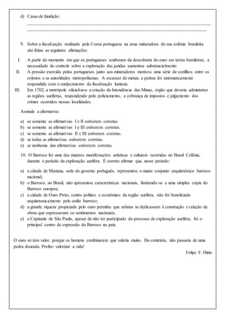 d) Casas de fundição:
_________________________________________________________________________________
_______________________________________________________________________________
9. Sobre a fiscalização realizada pela Coroa portuguesa na zona mineradora de sua colônia brasileira
são feitas as seguintes afirmações:
I. A partir do momento em que os portugueses souberam da descoberta do ouro em terras brasileiras, a
necessidade de controle sobre a exploração das jazidas aumentou substancialmente.
II. A pressão exercida pelos portugueses junto aos mineradores motivou uma série de conflitos entre os
colonos e as autoridades metropolitanas. A escassez de metais e pedras foi sistematicamente
respondida com o enrijecimento da fiscalização lusitana.
III. Em 1702, a metrópole oficializou a criação da Intendência das Minas, órgão que deveria administrar
as regiões auríferas, respondendo pelo policiamento, a cobrança de impostos e julgamento dos
crimes ocorridos nessas localidades.
Assinale a alternativa:
a) se somente as afirmativas I e II estiverem corretas.
b) se somente as afirmativas I e III estiverem corretas.
c) se somente as afirmativas II e III estiverem corretas.
d) se todas as afirmativas estiverem corretas.
e) se nenhuma das afirmativas estiverem corretas.
10. O Barroco foi uma das maiores manifestações artísticas e culturais ocorridas no Brasil Colônia,
durante o período da exploração aurífera. É correto afirmar que, nesse período:
a) a cidade de Mariana, sede do governo português, representou o maior conjunto arquitetônico barroco
nacional;
b) o Barroco, no Brasil, não apresentou características nacionais, limitando-se a uma simples cópia do
Barroco europeu;
c) a cidade de Ouro Preto, centro político e econômico da região aurífera, não foi beneficiada
arquitetonicamente pelo estilo barroco;
d) a grande riqueza propiciada pelo ouro permitiu que artistas se dedicassem à construção e criação de
obras que expressavam os sentimentos nacionais;
e) a Capitania de São Paulo, apesar de não ter participado do processo de exploração aurífera, foi o
principal centro de expressão do Barroco no país.
O ouro só tem valor, porque os homens combinaram que valeria muito. Do contrário, não passaria de uma
pedra dourada. Prefiro valorizar a vida!
Felipe F. Diniz
 