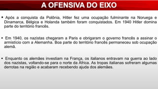  Após a conquista da Polônia, Hitler fez uma ocupação fulminante na Noruega e
Dinamarca, Bélgica e Holanda também foram conquistados. Em 1940 Hitler domina
parte do território francês.
 Em 1940, os nazistas chegaram a Paris e obrigaram o governo francês a assinar o
armistício com a Alemanha. Boa parte do território francês permaneceu sob ocupação
alemã.
 Enquanto os alemães investiam na França, os italianos entravam na guerra ao lado
dos nazistas, voltando-se para o norte da África. As tropas italianas sofreram algumas
derrotas na região e acabaram recebendo ajuda dos alemães.
 