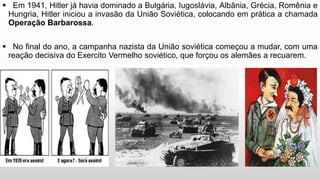  Em 1941, Hitler já havia dominado a Bulgária, Iugoslávia, Albânia, Grécia, Romênia e
Hungria, Hitler iniciou a invasão da União Soviética, colocando em prática a chamada
Operação Barbarossa.
 No final do ano, a campanha nazista da União soviética começou a mudar, com uma
reação decisiva do Exercito Vermelho soviético, que forçou os alemães a recuarem.
 
