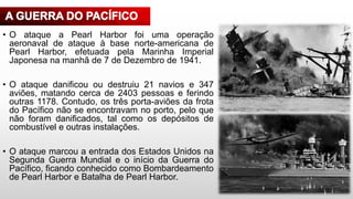 • O ataque a Pearl Harbor foi uma operação
aeronaval de ataque à base norte-americana de
Pearl Harbor, efetuada pela Marinha Imperial
Japonesa na manhã de 7 de Dezembro de 1941.
• O ataque danificou ou destruiu 21 navios e 347
aviões, matando cerca de 2403 pessoas e ferindo
outras 1178. Contudo, os três porta-aviões da frota
do Pacífico não se encontravam no porto, pelo que
não foram danificados, tal como os depósitos de
combustível e outras instalações.
• O ataque marcou a entrada dos Estados Unidos na
Segunda Guerra Mundial e o início da Guerra do
Pacífico, ficando conhecido como Bombardeamento
de Pearl Harbor e Batalha de Pearl Harbor.
 