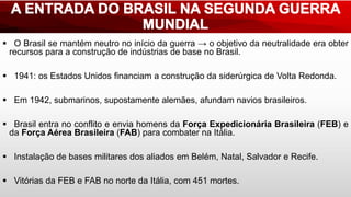  O Brasil se mantém neutro no início da guerra → o objetivo da neutralidade era obter
recursos para a construção de indústrias de base no Brasil.
 1941: os Estados Unidos financiam a construção da siderúrgica de Volta Redonda.
 Em 1942, submarinos, supostamente alemães, afundam navios brasileiros.
 Brasil entra no conflito e envia homens da Força Expedicionária Brasileira (FEB) e
da Força Aérea Brasileira (FAB) para combater na Itália.
 Instalação de bases militares dos aliados em Belém, Natal, Salvador e Recife.
 Vitórias da FEB e FAB no norte da Itália, com 451 mortes.
 