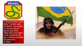 O Brasil Adotou como
lema "A cobra está
fumando", em alusão
ao que se dizia à
época que seria
"Mais fácil uma cobra
fumar cachimbo do
que o Brasil participar
da guerra na
Europa".
 