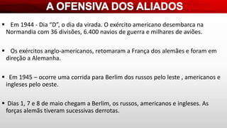  Em 1944 - Dia “D”, o dia da virada. O exército americano desembarca na
Normandia com 36 divisões, 6.400 navios de guerra e milhares de aviões.
 Os exércitos anglo-americanos, retomaram a França dos alemães e foram em
direção a Alemanha.
 Em 1945 – ocorre uma corrida para Berlim dos russos pelo leste , americanos e
ingleses pelo oeste.
 Dias 1, 7 e 8 de maio chegam a Berlim, os russos, americanos e ingleses. As
forças alemãs tiveram sucessivas derrotas.
 