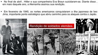  No final de abril , Hitler e sua companheira Eva Braun suicidaram-se. Diante disso ,
em maio daquele ano, a Alemanha assinou sua rendição.
 Em fevereiro de 1945, os nortes americanos conquistaram a ilha japonesa de Iwo
Jima, importante ponto estratégico que abriu caminho para os ataques contra o Japão.
Rendição de soldados alemães.
 