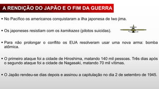 A RENDIÇÃO DO JAPÃO E O FIM DA GUERRA
 No Pacífico os americanos conquistaram a ilha japonesa de Iwo jima.
 Os japoneses resistiam com os kamikazes (pilotos suicidas).
 Para não prolongar o conflito os EUA resolveram usar uma nova arma: bomba
atômica.
 O primeiro ataque foi a cidade de Hiroshima, matando 140 mil pessoas. Três dias após
o segundo ataque foi a cidade de Nagasaki, matando 70 mil vítimas.
 O Japão rendeu-se dias depois e assinou a capitulação no dia 2 de setembro de 1945.
 