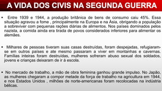  Entre 1939 e 1944, a produção britânica de bens de consumo caiu 45%. Essa
situação agravou a fome , principalmente na Europa e na Ásia, obrigando a população
a sobreviver com pequenas rações diárias de alimentos. Nos países dominados pelos
nazista, a comida ainda era tirada de povos considerados inferiores para alimentar os
alemães.
 Milhares de pessoas tiveram suas casas destruídas, foram despejadas, refugiaram-
se em outros países e ate mesmo passaram a viver em montanhas e cavernas.
Famílias inteiras foram destruídas, mulheres sofreram abuso sexual dos soldados,
jovens e crianças deixaram de ir á escola.
 No mercado de trabalho, a mão de obra feminina ganhou grande impulso. No Japão,
as mulheres chegaram a compor metade da força de trabalho na agricultura em 1944,
e nos Estados Unidos , milhões de norte-americanas foram recolocadas na indústria
bélicas.
 