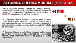  Foi o segundo conflito armado de âmbito mundial,
considerado como o mais intenso de todos os tempos da
História da Humanidade. Posicionou em lados opostos os
ALIADOS, vencedores, e o EIXO, derrotado.
 A Segunda Guerra Mundial foi desencadeada, entre
outros fatores, pela expansão nazista na Europa, pelos
interesses econômicos das grandes potencias da época e
pelos termos punitivos impostos à Alemanha pelo Tratado
de Versalhes.
 A Segunda Guerra Mundial ficou marcada pelo numero
de mortes que causou e pelos campos de concentração
nazista, onde morreram milhões de judeus e outros
prisioneiros.
 