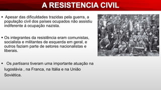  Apesar das dificuldades trazidas pela guerra, a
população civil dos países ocupados não assistiu
indiferente á ocupação nazista.
 Os integrantes da resistência eram comunistas,
socialista e militantes de esquerda em geral, e
outros faziam parte de setores nacionalistas e
liberais.
 Os partisans tiveram uma importante atuação na
Iugoslávia , na Franca, na Itália e na União
Soviética.
 