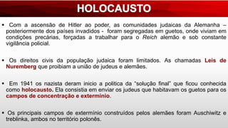  Com a ascensão de Hitler ao poder, as comunidades judaicas da Alemanha –
posteriormente dos países invadidos - foram segregadas em guetos, onde viviam em
condições precárias, forçadas a trabalhar para o Reich alemão e sob constante
vigilância policial.
 Os direitos civis da população judaica foram limitados. As chamadas Leis de
Nuremberg que proibiam a união de judeus e alemães.
 Em 1941 os nazista deram inicio a politica da “solução final” que ficou conhecida
como holocausto. Ela consistia em enviar os judeus que habitavam os guetos para os
campos de concentração e extermínio.
 Os principais campos de extermínio construídos pelos alemães foram Auschiwitz e
treblinka, ambos no território polonês.
 