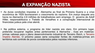  As duras condições impostas á Alemanha ao final da Primeira Guerra e a crise
econômica de 1929 favoreceram o crescimento do nazismo. Em março daquele ano
havia na Alemanha 2,8 milhões de trabalhadores sem emprego. O governo de Adolf
Hitler, responsabilizava o Tratado de Versalhes e a conspiração internacional de
financistas judeus pela crise alemã.
 Na politica externa, o programa do líder nazista era claro. Em primeiro lugar,
pretendia recuperar regiões antes pertencentes á Alemanha , ricas em matérias-
primas valiosas para o pleno desenvolvimento industrial do Terceiro Reich, o Terceiro
Império Alemão. O próximo passo seria conquistar fontes de matérias-primas em
territórios sob controle de povos considerados pelos nazistas inferiores.
 