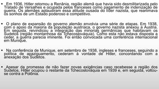 Em 1936, Hitler retomou a Renânia, região alemã que havia sido desmilitarizada pelo
Tratado de Versalhes e ocupada pelos franceses como pagamento de indenização de
guerra. Os alemães aplaudiram essa atitude ousada do líder nazista, que reanimava
os sonhos de um Estado poderoso e competitivo.
 O plano de expansão do governo alemão envolvia uma série de etapas. Em 1938,
com o apoio da maioria da população austríaca, o governo nazista anexou a Áustria.
Em seguida, reivindicou a integração das minorias germânicas que habitavam os
Sudetos (região montanhosa da Tchecoslováquia). Como esta não estava disposta a
ceder, a guerra parecia iminente. Foi então convocada uma conferência internacional
em Munique.
 Na conferência de Munique, em setembro de 1938, ingleses e franceses, seguindo a
política de apaziguamento, cederam à vontade de Hitler, concordando com a
anexação dos Sudetos.
 Apesar da promessa de não fazer novas exigências caso recebesse a região dos
Sudetos, Hitler ocupou o restante da Tchecoslováquia em 1939 e, em seguida, voltou-
se contra a Polônia.
 