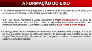  Ao mesmo tempo em que a Inglaterra e a França se distanciavam da Itália, outro país
europeu se aproximava: a Alemanha, governada pelos nazistas.
 Em 1936, Itália, Alemanha e Japão assinaram o Pacto Anticomintern, ou seja, se
colocavam lado a lado na luta contra a expansão comunista promovida pela
Internacional Comunista (Comintern). Surgia assim o Eixo Roma-Berlim-Tóquio.
 A aliança entre fascistas e nazistas se estreitou na Conferência de Munique, em 1938,
na qual Mussolini apoiou as intenções alemãs de anexação dos Sudetos (oeste da
antiga Tchecoslováquia). No mesmo ano, o governo italiano adotou leis raciais,
seguindo o modelo nazista.
 
