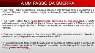 A UM PASSO DA GUERRA
 Em 1939 - Hitler pressiona a Polônia a construir uma ferrovia entre a Alemanha e a
Prússia Oriental. Hitler também exigia a devolução dos territórios alemães dos
poloneses.
 Em 1939 - URSS faz o Pacto Germânico- Soviético de Não Agressão. O pacto
estabelecia que , se a Grã-Bretanha e a França decretassem guerra á Alemanha após
um eventual ataque alemão a Polônia, os soviéticos manteriam- se afastados do
conflito.
 Caso ocorresse uma guerra não haveria conflito entre alemães e russos. Haveria a
divisão do território polonês entre a Alemanha e URSS.
 1° de Setembro de 1939, Hitler divulgou que as operações militares para a invasão da
Polônia haviam se iniciado. Empregando um estilo de ofensiva que ficou conhecido
como guerra-relâmpago.
 