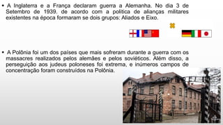  A Inglaterra e a França declaram guerra a Alemanha. No dia 3 de
Setembro de 1939. de acordo com a politica de alianças militares
existentes na época formaram se dois grupos: Aliados e Eixo.
 A Polônia foi um dos países que mais sofreram durante a guerra com os
massacres realizados pelos alemães e pelos soviéticos. Além disso, a
perseguição aos judeus poloneses foi extrema, e inúmeros campos de
concentração foram construídos na Polônia.
 