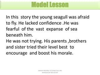 Model Lesson
In this story the young seagull was afraid
to fly. He lacked confidence .He was
fearful of the vast expanse o...