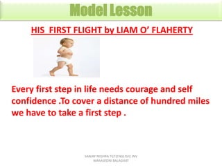 His First Flight
HIS FIRST FLIGHT by LIAM O’ FLAHERTY

Every first step in life needs courage and self
confidence .To cover a distance of hundred miles
we have to take a first step .

SANJAY MISHRA TGT{ENGLISH} JNV
WARASEONI BALAGHAT

 