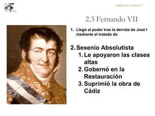 1. Llegó al poder tras la derrota de José I
mediante el tratado de
2.Sexenio Absolutista
1.Le apoyaron las clases
altas
2.Gobernó en la
Restauración
3.Suprimió la obra de
Cádiz
2.3 Fernando VII
Eolapaz.com / Historia 4
 