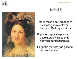 Tras la muerte de Fernando VII
estalló la guerra entre su
hermano Carlos y su viuda.
El primero apoyado por los
absolutistas y la segunda
apoyada por los liberales
La guerra (carlista) fue ganada
por los liberales
Isabel II
Eolapaz.com / Historia 4
 
