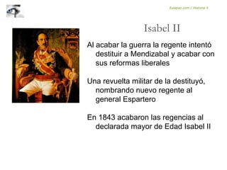 Al acabar la guerra la regente intentó
destituir a Mendizabal y acabar con
sus reformas liberales
Una revuelta militar de la destituyó,
nombrando nuevo regente al
general Espartero
En 1843 acabaron las regencias al
declarada mayor de Edad Isabel II
Isabel II
Eolapaz.com / Historia 4
 