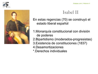 En estas regencias (70) se construyó el
estado liberal español
1.Monarquía constitucional con división
de poderes
2.Bipartidismo (moderados-progresistas)
3.Existencia de constituciones (1837)
4.Desamortizaciones
*.Derechos individuales
Isabel II
Eolapaz.com / Historia 4
 