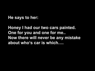 He says to her: Honey I had our two cars painted. One for you and one for me..  Now there will never be any mistake about who‘s car is which….       