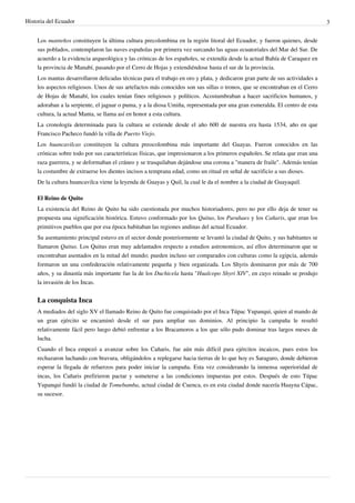 Historia del Ecuador 3 
Los manteños constituyen la última cultura precolombina en la región litoral del Ecuador, y fueron quienes, desde 
sus poblados, contemplaron las naves españolas por primera vez surcando las aguas ecuatoriales del Mar del Sur. De 
acuerdo a la evidencia arqueológica y las crónicas de los españoles, se extendía desde la actual Bahía de Caraquez en 
la provincia de Manabí, pasando por el Cerro de Hojas y extendiéndose hasta el sur de la provincia. 
Los mantas desarrollaron delicadas técnicas para el trabajo en oro y plata, y dedicaron gran parte de sus actividades a 
los aspectos religiosos. Unos de sus artefactos más conocidos son sus sillas o tronos, que se encontraban en el Cerro 
de Hojas de Manabí, los cuales tenían fines religiosos y políticos. Acostumbraban a hacer sacrificios humanos, y 
adoraban a la serpiente, el jaguar o puma, y a la diosa Umiña, representada por una gran esmeralda. El centro de esta 
cultura, la actual Manta, se llama así en honor a esta cultura. 
La cronología determinada para la cultura se extiende desde el año 600 de nuestra era hasta 1534, año en que 
Francisco Pacheco fundó la villa de Puerto Viejo. 
Los huancavilcas constituyen la cultura preocolombina más importante del Guayas. Fueron conocidos en las 
crónicas sobre todo por sus características físicas, que impresionaron a los primeros españoles. Se relata que eran una 
raza guerrera, y se deformaban el cráneo y se trasquilaban dejándose una corona a "manera de fraile". Además tenían 
la costumbre de extraerse los dientes incisos a temprana edad, como un ritual en señal de sacrificio a sus dioses. 
De la cultura huancavilca viene la leyenda de Guayas y Quil, la cual le da el nombre a la ciudad de Guayaquil. 
El Reino de Quito 
La existencia del Reino de Quito ha sido cuestionada por muchos historiadores, pero no por ello deja de tener su 
propuesta una significación histórica. Estuvo conformado por los Quitus, los Puruhaes y los Cañaris, que eran los 
primitivos pueblos que por esa época habitaban las regiones andinas del actual Ecuador. 
Su asentamiento principal estuvo en el sector donde posteriormente se levantó la ciudad de Quito, y sus habitantes se 
llamaron Quitus. Los Quitus eran muy adelantados respecto a estudios astronomicos, así ellos determinaron que se 
encontraban asentados en la mitad del mundo; pueden incluso ser comparados con culturas como la egipcia, además 
formaron un una confederación relativamente pequeña y bien organizada. Los Shyris dominaron por más de 700 
años, y su dinastía más importante fue la de los Duchicela hasta "Hualcopo Shyri XIV", en cuyo reinado se produjo 
la invasión de los Incas. 
La conquista Inca 
A mediados del siglo XV el llamado Reino de Quito fue conquistado por el Inca Túpac Yupanqui, quien al mando de 
un gran ejército se encaminó desde el sur para ampliar sus dominios. Al principio la campaña le resultó 
relativamente fácil pero luego debió enfrentar a los Bracamoros a los que sólo pudo dominar tras largos meses de 
lucha. 
Cuando el Inca empezó a avanzar sobre los Cañaris, fue aún más difícil para ejércitos incaicos, pues estos los 
rechazaron luchando con bravura, obligándolos a replegarse hacia tierras de lo que hoy es Saraguro, donde debieron 
esperar la llegada de refuerzos para poder iniciar la campaña. Esta vez considerando la inmensa superioridad de 
incas, los Cañaris prefirieron pactar y someterse a las condiciones impuestas por estos. Después de esto Túpac 
Yupanqui fundó la ciudad de Tomebamba, actual ciudad de Cuenca, es en esta ciudad donde nacería Huayna Cápac, 
su sucesor. 
 