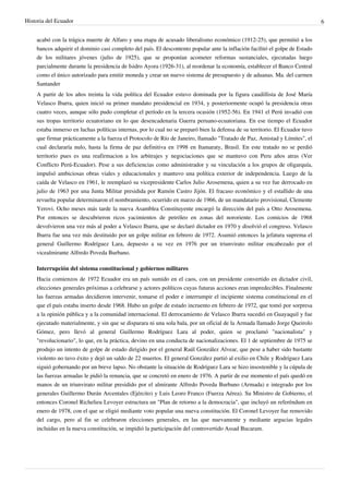 Historia del Ecuador 6 
acabó con la trágica muerte de Alfaro y una etapa de acusado liberalismo económico (1912-25), que permitió a los 
bancos adquirir el dominio casi completo del país. El descontento popular ante la inflación facilitó el golpe de Estado 
de los militares jóvenes (julio de 1925), que se proponían acometer reformas sustanciales, ejecutadas luego 
parcialmente durante la presidencia de Isidro Ayora (1926-31), al reordenar la economía, establecer el Banco Central 
como el único autorizado para emitir moneda y crear un nuevo sistema de presupuesto y de aduanas. Ma. del carmen 
Santander 
A partir de los años treinta la vida política del Ecuador estuvo dominada por la figura caudillista de José María 
Velasco Ibarra, quien inició su primer mandato presidencial en 1934, y posteriormente ocupó la presidencia otras 
cuatro veces, aunque sólo pudo completar el período en la tercera ocasión (1952-56). En 1941 el Perú invadió con 
sus tropas territorio ecuatoriano en lo que desencadenaria Guerra peruano-ecuatoriana. En ese tiempo el Ecuador 
estaba inmerso en luchas políticas internas, por lo cual no se preparó bien la defensa de su territorio. El Ecuador tuvo 
que firmar prácticamente a la fuerza el Protocolo de Río de Janeiro, llamado "Tratado de Paz, Amistad y Límites", el 
cual declararía nulo, hasta la firma de paz definitiva en 1998 en Itamaraty, Brasil. En este tratado no se perdió 
territorio pues es una reafirmacion a los arbitrajes y negociaciones que se mantuvo con Peru años atras (Ver 
Conflicto Perú-Ecuador). Pese a sus deficiencias como administrador y su vinculación a los grupos de oligarquía, 
impulsó ambiciosas obras viales y educacionales y mantuvo una política exterior de independencia. Luego de la 
caída de Velasco en 1961, le reemplazó su vicepresidente Carlos Julio Arosemena, quien a su vez fue derrocado en 
julio de 1963 por una Junta Militar presidida por Ramón Castro Jijón. El fracaso económico y el estallido de una 
revuelta popular determinaron el nombramiento, ocurrido en marzo de 1966, de un mandatario provisional, Clemente 
Yerovi. Ocho meses más tarde la nueva Asamblea Constituyente encargó la dirección del país a Otto Arosemena. 
Por entonces se descubrieron ricos yacimientos de petróleo en zonas del nororiente. Los comicios de 1968 
devolvieron una vez más al poder a Velasco Ibarra, que se declaró dictador en 1970 y disolvió el congreso. Velasco 
Ibarra fue una vez más destituido por un golpe militar en febrero de 1972. Asumió entonces la jefatura suprema el 
general Guillermo Rodríguez Lara, depuesto a su vez en 1976 por un triunvirato militar encabezado por el 
vicealmirante Alfredo Poveda Burbano. 
Interrupción del sistema constitucional y gobiernos militares 
Hacia comienzos de 1972 Ecuador era un país sumido en el caos, con un presidente convertido en dictador civil, 
elecciones generales próximas a celebrarse y actores políticos cuyas futuras acciones eran impredecibles. Finalmente 
las fuerzas armadas decidieron intervenir, tomarse el poder e interrumpir el incipiente sistema constitucional en el 
que el país estaba inserto desde 1968. Hubo un golpe de estado incruento en febrero de 1972, que tomó por sorpresa 
a la opinión pública y a la comunidad internacional. El derrocamiento de Velasco Ibarra sucedió en Guayaquil y fue 
ejecutado materialmente, y sin que se disparara ni una sola bala, por un oficial de la Armada llamado Jorge Queirolo 
Gómez, pero llevó al general Guillermo Rodríguez Lara al poder, quien se proclamó "nacionalista" y 
"revolucionario", lo que, en la práctica, devino en una conducta de nacionalizaciones. El 1 de septiembre de 1975 se 
produjo un intento de golpe de estado dirigido por el general Raúl González Alvear, que pese a haber sido bastante 
violento no tuvo éxito y dejó un saldo de 22 muertos. El general González partió al exilio en Chile y Rodríguez Lara 
siguió gobernando por un breve lapso. No obstante la situación de Rodríguez Lara se hizo insostenible y la cúpula de 
las fuerzas armadas le pidió la renuncia, que se concretó en enero de 1976. A partir de ese momento el país quedó en 
manos de un triunvirato militar presidido por el almirante Alfredo Poveda Burbano (Armada) e integrado por los 
generales Guillermo Durán Arcentales (Ejército) y Luis Leoro Franco (Fuerza Aérea). Su Ministro de Gobierno, el 
entonces Coronel Richelieu Levoyer estructura un "Plan de retorno a la democracia", que incluyó un referéndum en 
enero de 1978, con el que se eligió mediante voto popular una nueva constitución. El Coronel Levoyer fue removido 
del cargo, pero al fin se celebraron elecciones generales, en las que nuevamente y mediante argucias legales 
incluidas en la nueva constitución, se impidió la participación del controvertido Assad Bucaram. 
 