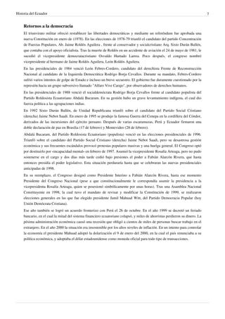 Historia del Ecuador 7 
Retornos a la democracia 
El triunvirato militar ofreció restablecer las libertades democráticas y mediante un referéndum fue aprobada una 
nueva Constitución en enero de (1978). En las elecciones de 1978-79 triunfó el candidato del partido Concentración 
de Fuerzas Populares, Ab. Jaime Roldós Aguilera , frente al conservador y socialcristiano Arq. Sixto Durán Ballén, 
que contaba con el apoyo oficialista. Tras la muerte de Roldós en un accidente de aviación el 24 de mayo de 1981, le 
sucedió el vicepresidente democratacristiano Osvaldo Hurtado Larrea. Poco después, el congreso nombró 
vicepresidente al hermano de Jaime Roldós Aguilera, León Roldós Aguilera. 
En las presidenciales de 1984 venció León Febres-Cordero, candidato del derechista Frente de Reconstrucción 
Nacional al candidato de la Izquierda Democrática Rodrigo Borja Cevallos. Durante su mandato, Febres-Cordero 
sufrió varios intentos de golpe de Estado e incluso un breve secuestro. El gobierno fue duramente cuestionado por la 
represión hacia un grupo subversivo llamado "Alfaro Vive Carajo", por observadores de derechos humanos. 
En las presidenciales de 1988 venció el socialdemócrata Rodrigo Borja Cevallos frente al candidato populista del 
Partido Roldosista Ecuatoriano Abdalá Bucaram. En su gestión hubo un grave levantamiento indígena, el cual dio 
fuerza política a las agrupaciones indias. 
En 1992 Sixto Durán Ballén, de Unidad Republicana triunfó sobre el candidato del Partido Social Cristiano 
(derecha) Jaime Nebot Saadi. En enero de 1995 se produjo la famosa Guerra del Cenepa en la cordillera del Cóndor, 
derivados de las incursiones del ejército peruano. Después de varias escaramuzas, Perú y Ecuador firmaron una 
doble declaración de paz en Brasilia (17 de febrero) y Montevideo (28 de febrero). 
Abdalá Bucaram, del Partido Roldosista Ecuatoriano (populista) venció en las elecciones presidenciales de 1996. 
Triunfó sobre el candidato del Partido Social Cristiano (derecha) Jaime Nebot Saadi, pero su desastrosa gestión 
económica y sus frecuentes escándalos provocó protestas populares masivas y una huelga general. El Congreso optó 
por destituirlo por «incapacidad mental» en febrero de 1997. Asumió la vicepresidente Rosalía Arteaga, pero no pudo 
sostenerse en el cargo y dos días más tarde cedió bajo presiones el poder a Fabián Alarcón Rivera, que hasta 
entonces presidía el poder legislativo. Esta situación perduraría hasta que se celebraran las nuevas presidenciales 
anticipadas de 1998. 
En su reemplazo, el Congreso designó como Presidente Interino a Fabián Alarcón Rivera, hasta ese momento 
Presidente del Congreso Nacional (pese a que constitucionalmente le correspondía asumir la presidencia a la 
vicepresidenta Rosalía Arteaga, quien se posesionó simbólicamente por unas horas). Tras una Asamblea Nacional 
Constituyente en 1998, la cual tuvo el mandato de revisar y modificar la Constitución de 1999, se realizaron 
elecciones generales en las que fue elegido presidente Jamil Mahuad Witt, del Partido Democracia Popular (hoy 
Unión Demócrata Cristiana). 
Ese año también se logró un acuerdo fronterizo con Perú el 26 de octubre. En el año 1999 se decretó un feriado 
bancario, en el cual la mitad del sistema financiero ecuatoriano colapsó, y miles de ahorristas perdieron su dinero. La 
pésima administración económica causó una recesión que obligó a cientos de miles de personas buscar trabajo en el 
extranjero. En el año 2000 la situación era insostenible por los altos niveles de inflación. En un intento para controlar 
la economía el presidente Mahuad adoptó la dolarización el 9 de enero del 2000, en la cual el país renunciaba a su 
política económica, y adoptaba el dólar estadounidense como moneda oficial para todo tipo de transacciones. 
 