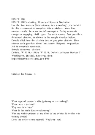 HIS-FP1100
HIS-FP1100Evaluating Historical Sources Worksheet
Use the four sources (two primary, two secondary) you located
for this assessment to complete this worksheet. Your four
sources should focus on one of two topics: facing economic
change or engaging civil rights. For each source, first provide a
formatted citation, as shown in the sample citation below.
Double click into the citation box to type your citation. Then
answer each question about that source. Respond to questions
3–8 in complete sentences.
Sample formatted citation:
DuBois, W. E. B. (1903). W. E. B. DuBois critiques Booker T.
Washington. [Essay]. Retrieved from
http://historymatters.gmu.edu/d/40
Citation for Source 1:
What type of source is this (primary or secondary)?
When was it written?
Why was it written?
What is the main idea or takeaway?
Was the writer present at the time of the events he or she was
writing about?
Does the writer seem neutral? Why/why not?
 