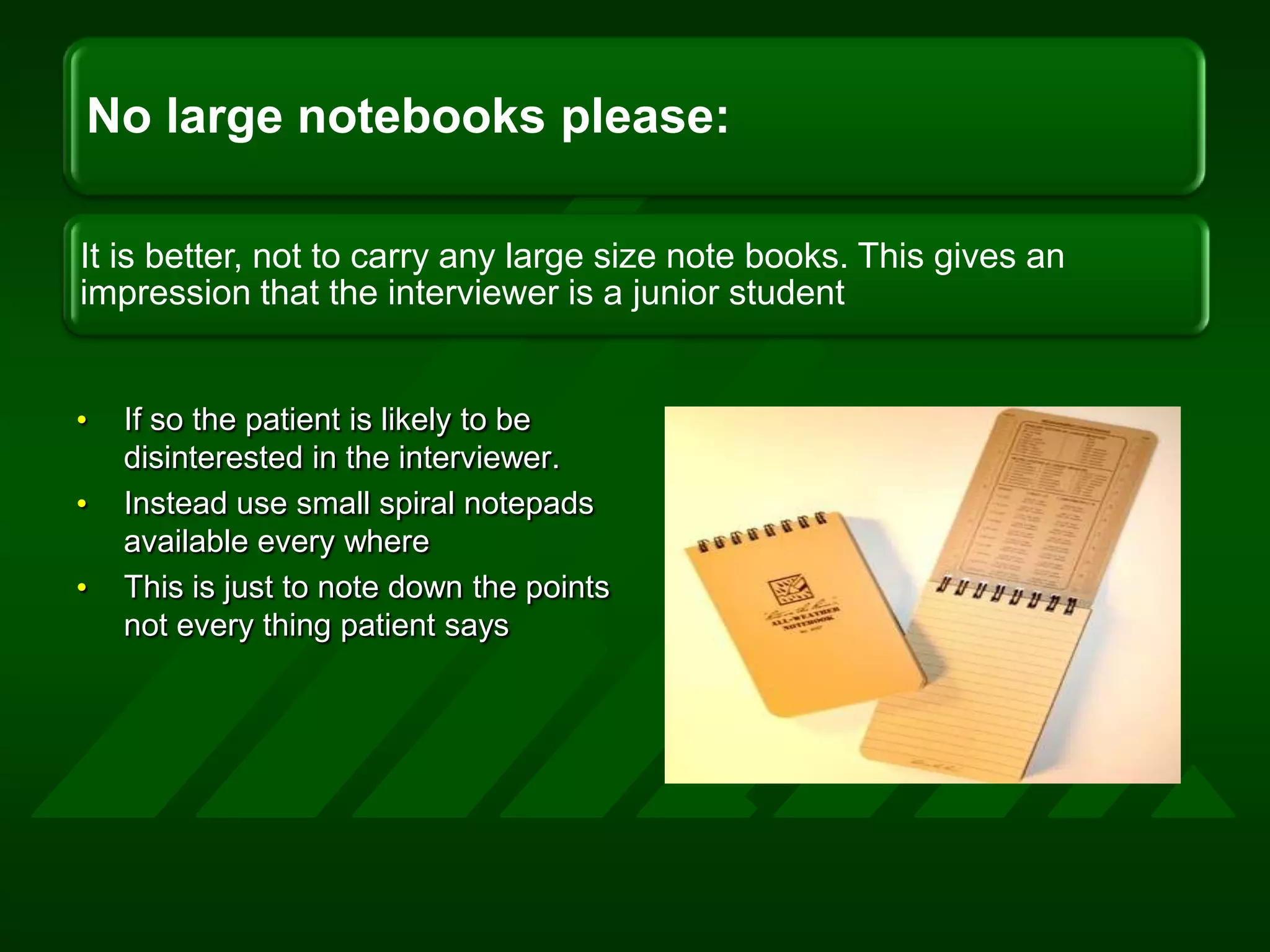 If so the patient is likely to be disinterested in the interviewer.Instead use small spiral notepads available every whereThis is just to note down the points not every thing patient says