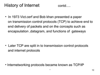 History of Internet                 contd….


• In 1973 Vict.cerf and Bob khan presented a paper
  on transmission control protocols (TCP) to achieve end to
  end delivery of packets and on the concepts such as
  encapsulation ,datagram, and functions of gateways



• Later TCP are split in to transmission control protocols
  and internet protocols



• Internetworking protocols became known as TCP/IP
                               *                             10
 