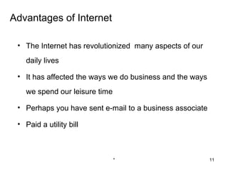Advantages of Internet

 • The Internet has revolutionized many aspects of our
   daily lives

 • It has affected the ways we do business and the ways
   we spend our leisure time

 • Perhaps you have sent e-mail to a business associate

 • Paid a utility bill



                               *                          11
 