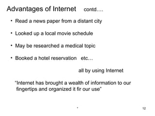 Advantages of Internet             contd….

 • Read a news paper from a distant city

 • Looked up a local movie schedule

 • May be researched a medical topic

 • Booked a hotel reservation etc…

                                 all by using Internet

  “Internet has brought a wealth of information to our
   fingertips and organized it fir our use”


                             *                           12
 
